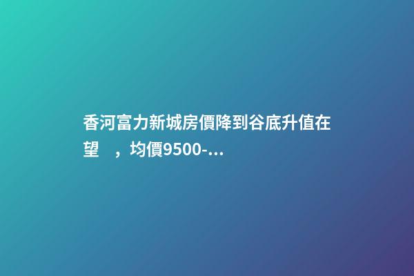 香河富力新城房價降到谷底升值在望，均價9500-10200送車位